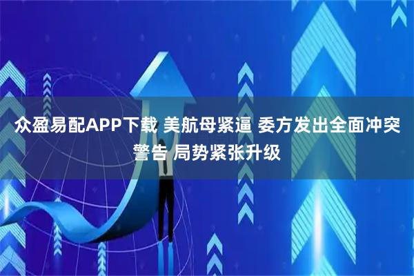 众盈易配APP下载 美航母紧逼 委方发出全面冲突警告 局势紧张升级