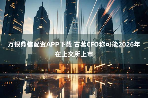 万银鼎信配资APP下载 古茗CFO称可能2026年在上交所上市