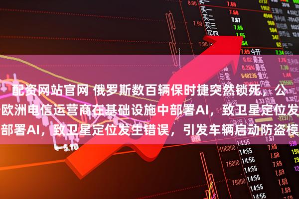 配资网站官网 俄罗斯数百辆保时捷突然锁死，公司回应！专家推测：一欧洲电信运营商在基础设施中部署AI，致卫星定位发生错误，引发车辆启动防盗模式