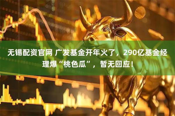 无锡配资官网 广发基金开年火了，290亿基金经理爆“桃色瓜”，暂无回应！