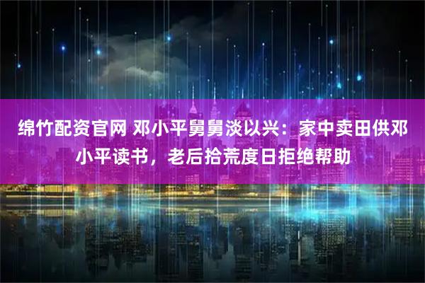绵竹配资官网 邓小平舅舅淡以兴：家中卖田供邓小平读书，老后拾荒度日拒绝帮助