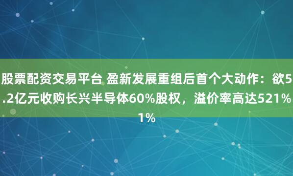 股票配资交易平台 盈新发展重组后首个大动作：欲5.2亿元收购长兴半导体60%股权，溢价率高达521%