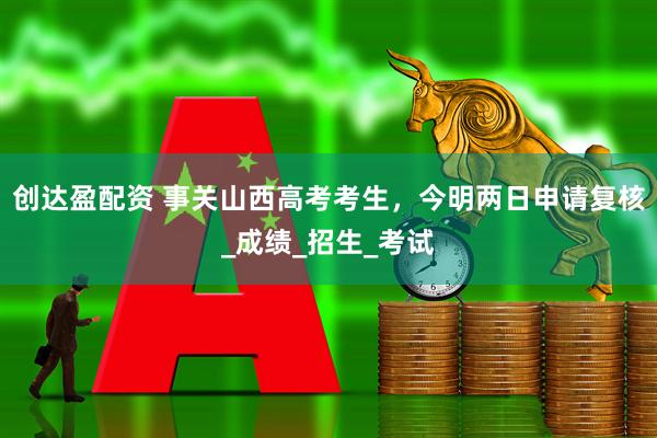创达盈配资 事关山西高考考生，今明两日申请复核_成绩_招生_考试
