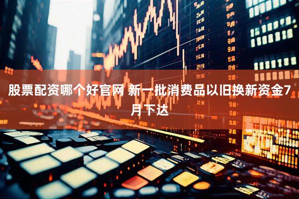 股票配资哪个好官网 新一批消费品以旧换新资金7月下达
