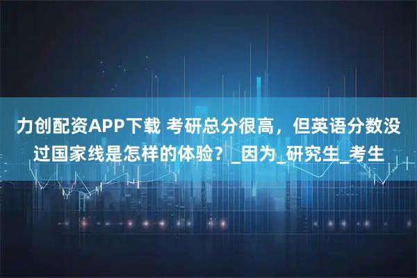 力创配资APP下载 考研总分很高，但英语分数没过国家线是怎样的体验？_因为_研究生_考生