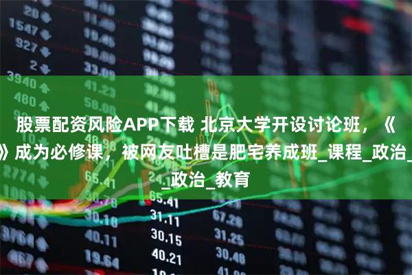 股票配资风险APP下载 北京大学开设讨论班，《原神》成为必修课，被网友吐槽是肥宅养成班_课程_政治_教育